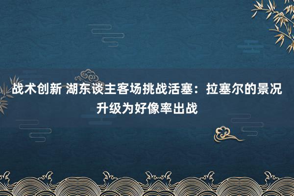 战术创新 湖东谈主客场挑战活塞：拉塞尔的景况升级为好像率出战