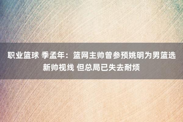 职业篮球 季孟年：篮网主帅曾参预姚明为男篮选新帅视线 但总局已失去耐烦