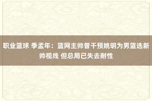 职业篮球 季孟年：篮网主帅曾干预姚明为男篮选新帅视线 但总局已失去耐性