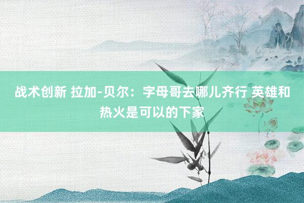 战术创新 拉加-贝尔：字母哥去哪儿齐行 英雄和热火是可以的下家