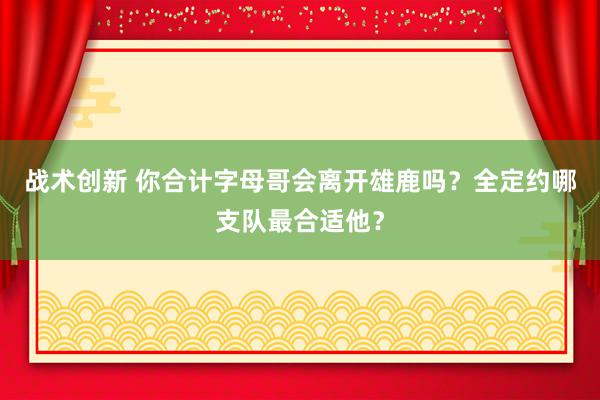 战术创新 你合计字母哥会离开雄鹿吗？全定约哪支队最合适他？