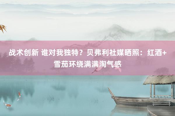 战术创新 谁对我独特？贝弗利社媒晒照：红酒+雪茄环绕满满淘气感