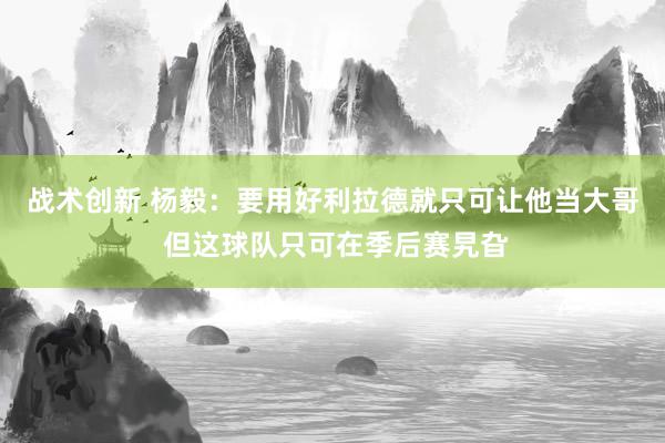 战术创新 杨毅：要用好利拉德就只可让他当大哥 但这球队只可在季后赛旯旮