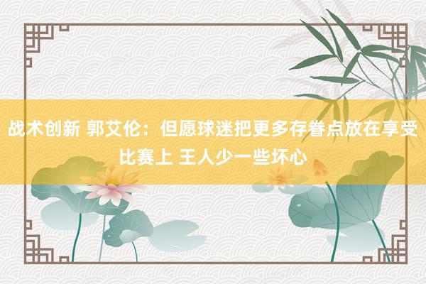 战术创新 郭艾伦：但愿球迷把更多存眷点放在享受比赛上 王人少一些坏心