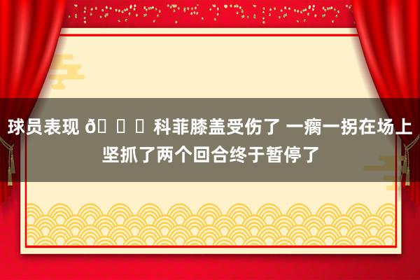 球员表现 😐科菲膝盖受伤了 一瘸一拐在场上坚抓了两个回合终于暂停了