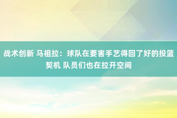 战术创新 马祖拉：球队在要害手艺得回了好的投篮契机 队员们也在拉开空间