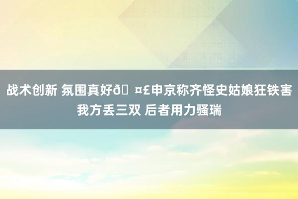 战术创新 氛围真好🤣申京称齐怪史姑娘狂铁害我方丢三双 后者用力骚瑞