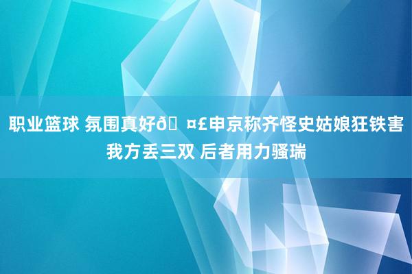 职业篮球 氛围真好🤣申京称齐怪史姑娘狂铁害我方丢三双 后者用力骚瑞