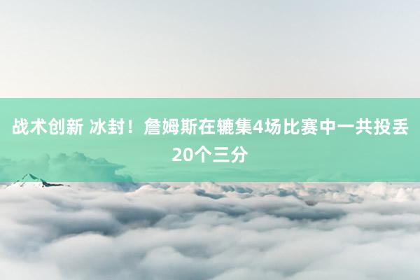 战术创新 冰封！詹姆斯在辘集4场比赛中一共投丢20个三分