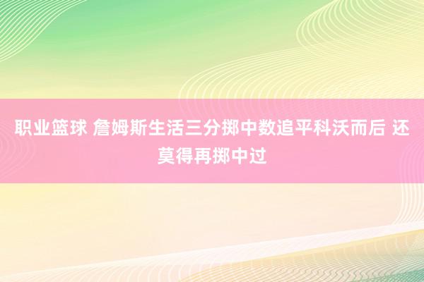 职业篮球 詹姆斯生活三分掷中数追平科沃而后 还莫得再掷中过