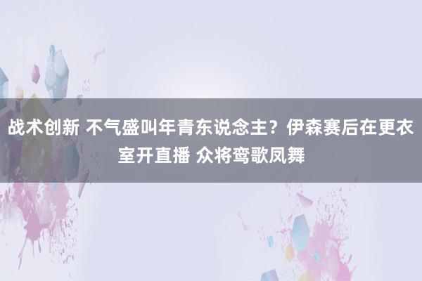 战术创新 不气盛叫年青东说念主？伊森赛后在更衣室开直播 众将鸾歌凤舞