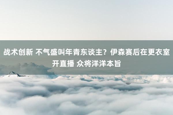 战术创新 不气盛叫年青东谈主？伊森赛后在更衣室开直播 众将洋洋本旨