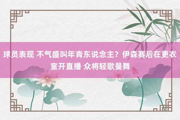 球员表现 不气盛叫年青东说念主？伊森赛后在更衣室开直播 众将轻歌曼舞