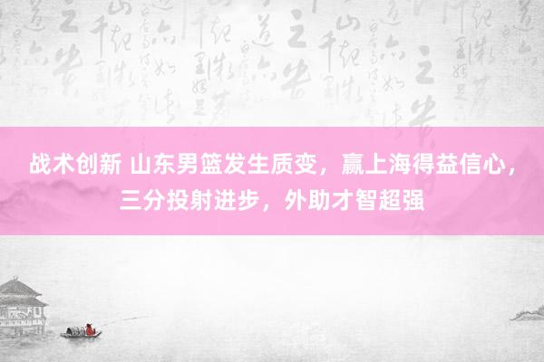 战术创新 山东男篮发生质变，赢上海得益信心，三分投射进步，外助才智超强