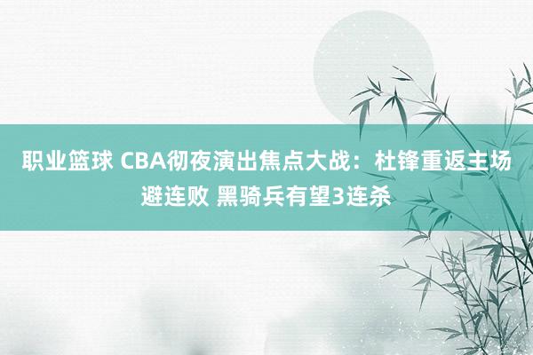 职业篮球 CBA彻夜演出焦点大战：杜锋重返主场避连败 黑骑兵有望3连杀