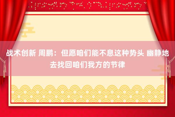 战术创新 周鹏：但愿咱们能不息这种势头 幽静地去找回咱们我方的节律