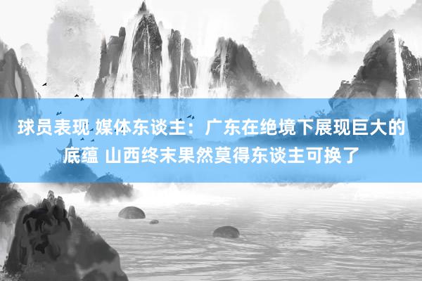 球员表现 媒体东谈主：广东在绝境下展现巨大的底蕴 山西终末果然莫得东谈主可换了