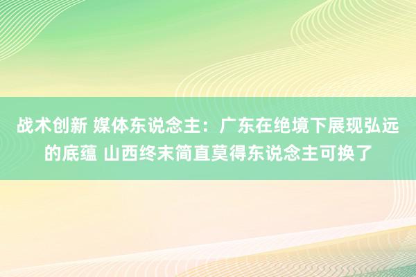 战术创新 媒体东说念主：广东在绝境下展现弘远的底蕴 山西终末简直莫得东说念主可换了