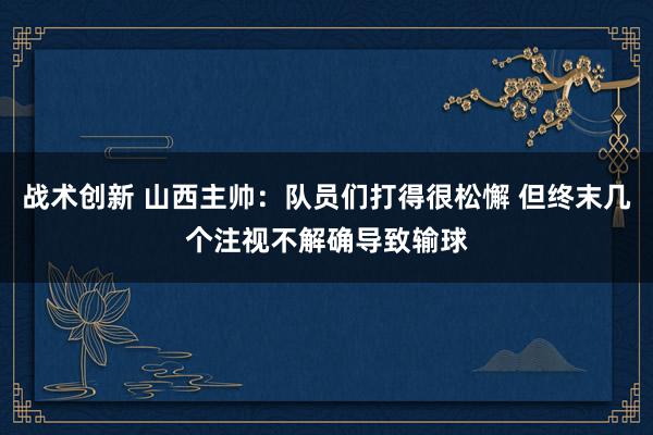 战术创新 山西主帅：队员们打得很松懈 但终末几个注视不解确导致输球