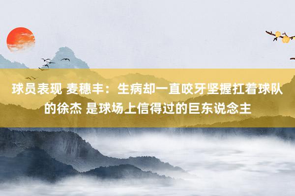 球员表现 麦穗丰：生病却一直咬牙坚握扛着球队的徐杰 是球场上信得过的巨东说念主