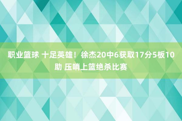 职业篮球 十足英雄！徐杰20中6获取17分5板10助 压哨上篮绝杀比赛