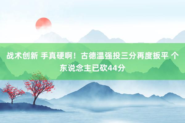 战术创新 手真硬啊！古德温强投三分再度扳平 个东说念主已砍44分