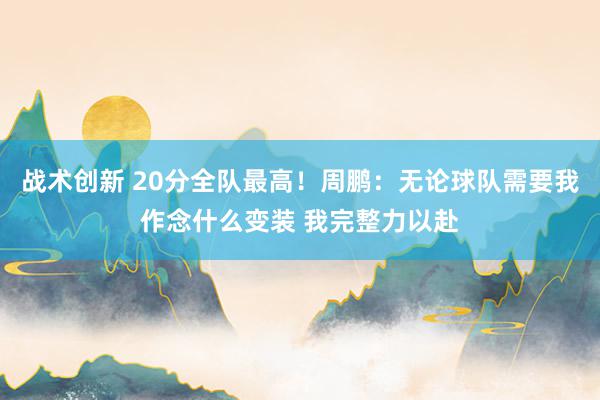 战术创新 20分全队最高！周鹏：无论球队需要我作念什么变装 我完整力以赴