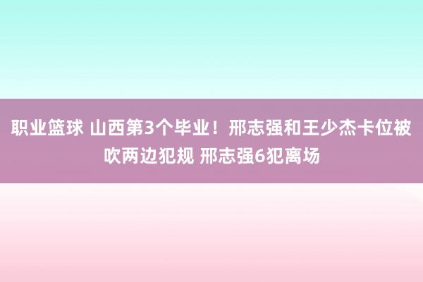 职业篮球 山西第3个毕业！邢志强和王少杰卡位被吹两边犯规 邢志强6犯离场