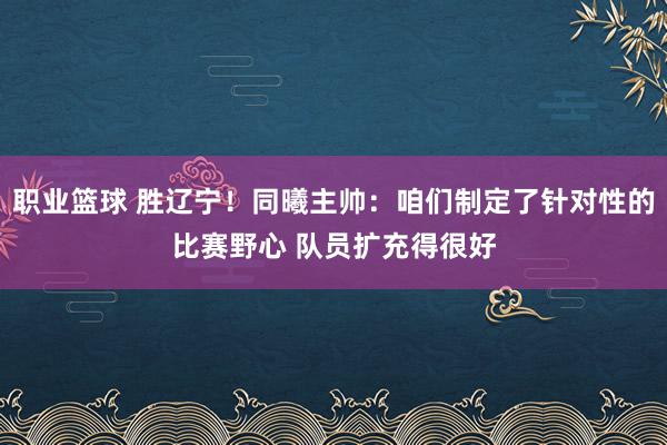 职业篮球 胜辽宁！同曦主帅：咱们制定了针对性的比赛野心 队员扩充得很好