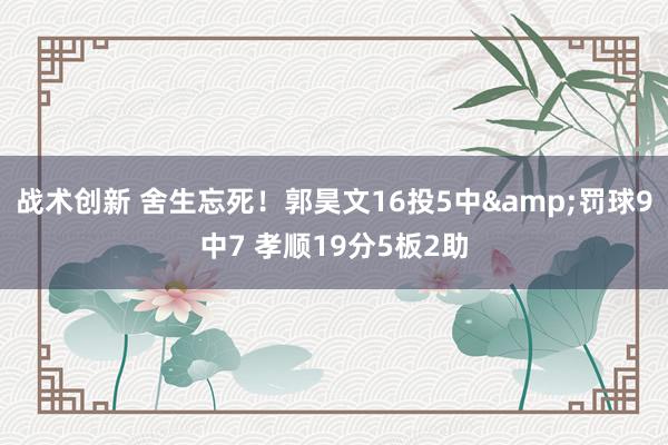 战术创新 舍生忘死！郭昊文16投5中&罚球9中7 孝顺19分5板2助