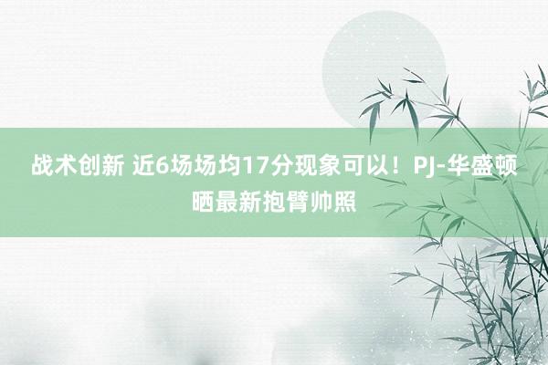 战术创新 近6场场均17分现象可以！PJ-华盛顿晒最新抱臂帅照