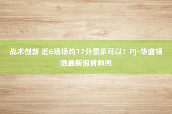 战术创新 近6场场均17分景象可以！PJ-华盛顿晒最新抱臂帅照