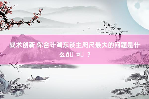 战术创新 你合计湖东谈主咫尺最大的问题是什么🤔？