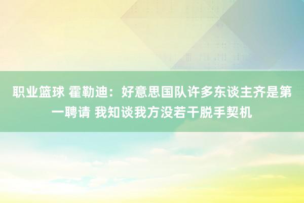 职业篮球 霍勒迪：好意思国队许多东谈主齐是第一聘请 我知谈我方没若干脱手契机