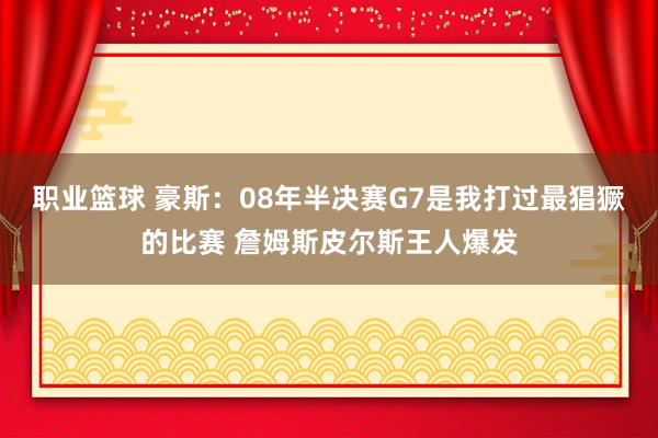 职业篮球 豪斯：08年半决赛G7是我打过最猖獗的比赛 詹姆斯皮尔斯王人爆发