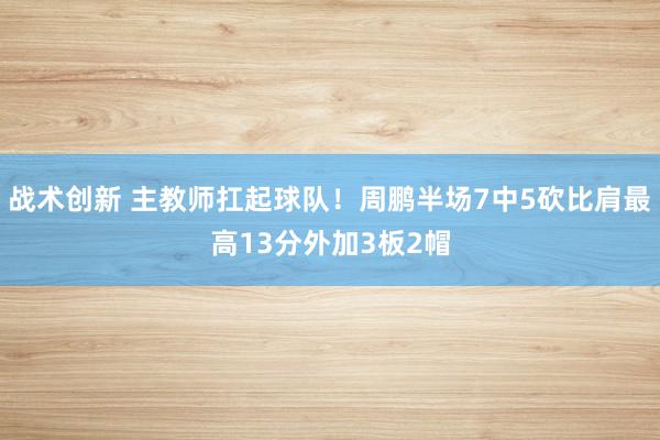 战术创新 主教师扛起球队！周鹏半场7中5砍比肩最高13分外加3板2帽