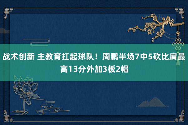 战术创新 主教育扛起球队！周鹏半场7中5砍比肩最高13分外加3板2帽