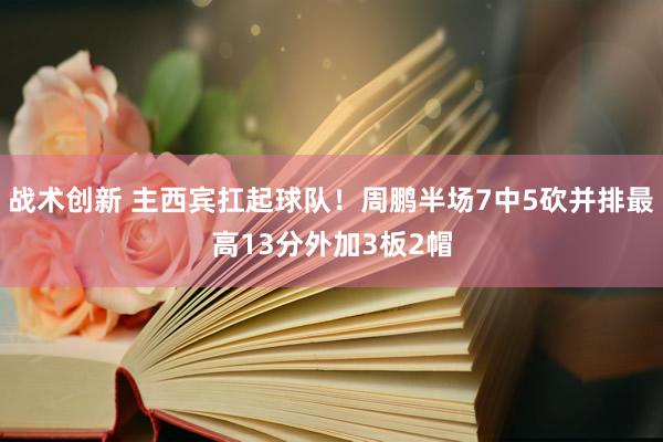 战术创新 主西宾扛起球队！周鹏半场7中5砍并排最高13分外加3板2帽