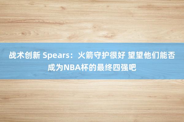 战术创新 Spears：火箭守护很好 望望他们能否成为NBA杯的最终四强吧