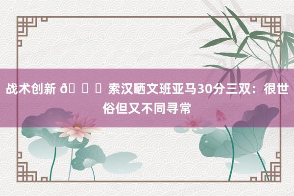 战术创新 👀索汉晒文班亚马30分三双：很世俗但又不同寻常