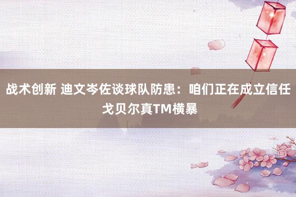 战术创新 迪文岑佐谈球队防患：咱们正在成立信任 戈贝尔真TM横暴