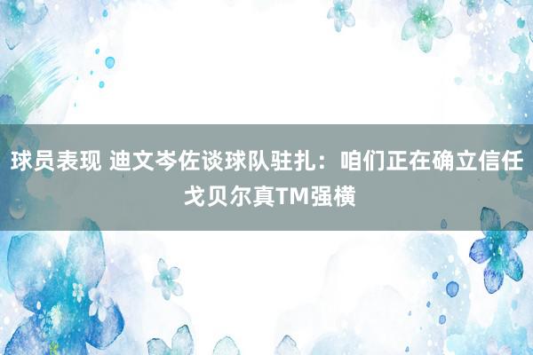 球员表现 迪文岑佐谈球队驻扎：咱们正在确立信任 戈贝尔真TM强横