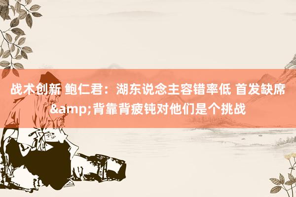 战术创新 鲍仁君：湖东说念主容错率低 首发缺席&背靠背疲钝对他们是个挑战