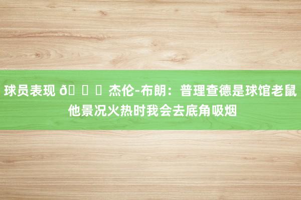 球员表现 😂杰伦-布朗：普理查德是球馆老鼠 他景况火热时我会去底角吸烟