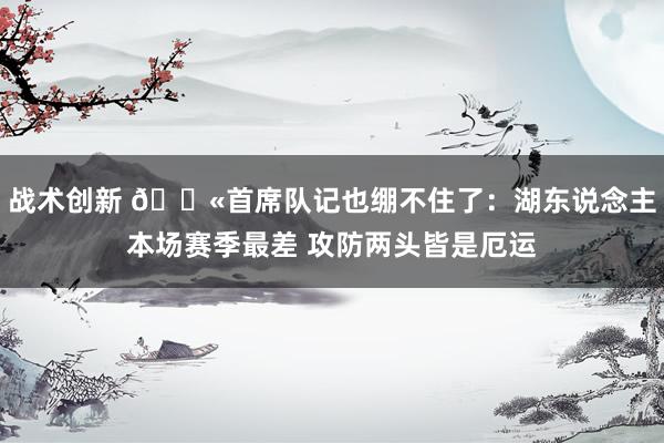 战术创新 😫首席队记也绷不住了：湖东说念主本场赛季最差 攻防两头皆是厄运