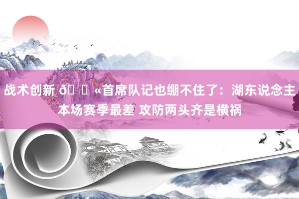 战术创新 😫首席队记也绷不住了：湖东说念主本场赛季最差 攻防两头齐是横祸