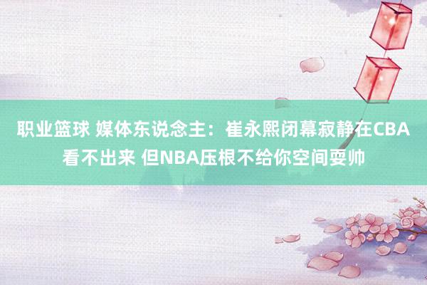 职业篮球 媒体东说念主：崔永熙闭幕寂静在CBA看不出来 但NBA压根不给你空间耍帅