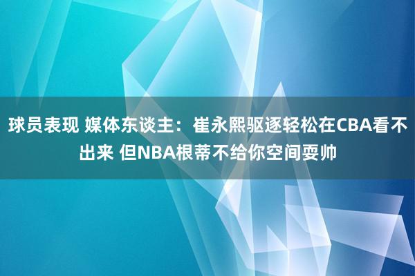 球员表现 媒体东谈主：崔永熙驱逐轻松在CBA看不出来 但NBA根蒂不给你空间耍帅