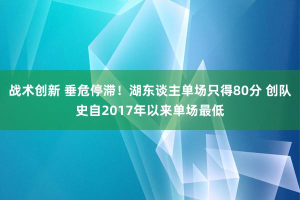 战术创新 垂危停滞！湖东谈主单场只得80分 创队史自2017年以来单场最低