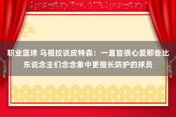 职业篮球 马祖拉谈皮特森：一直皆很心爱那些比东说念主们念念象中更擅长防护的球员